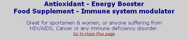 Antioxidant - Energy Booster
Food Supplement - Immune system modulator

Great for sportsmen & women, or anyone suffering from 
HIV/AIDS, Cancer or any immune deficiency disorder.
Go to Hypo Plus page