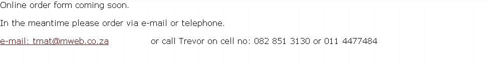 Online order form coming soon. 

In the meantime please order via e-mail or telephone.

e-mail: tmat@mweb.co.za              or call Trevor on cell no: 082 851 3130 or 011 4477484
